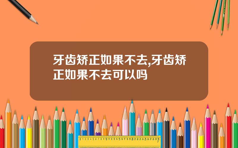 牙齿矫正如果不去,牙齿矫正如果不去可以吗