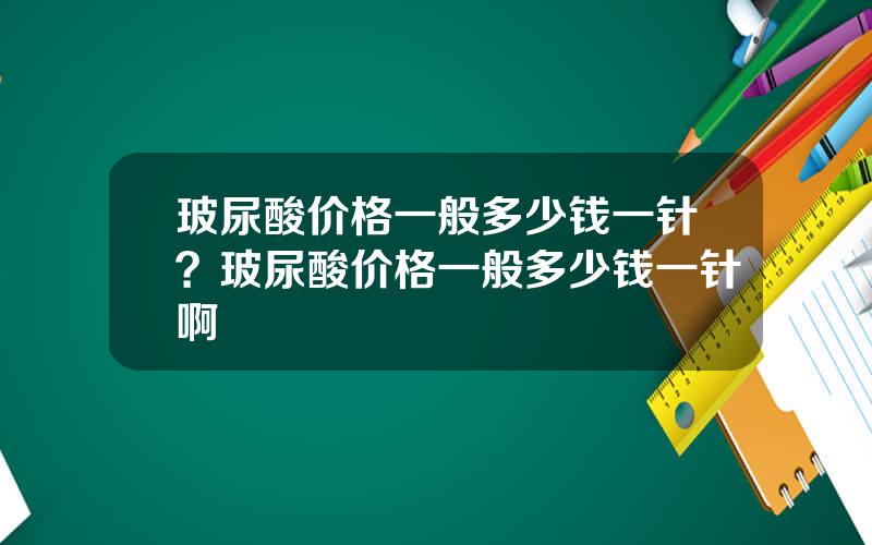 玻尿酸价格一般多少钱一针？玻尿酸价格一般多少钱一针啊
