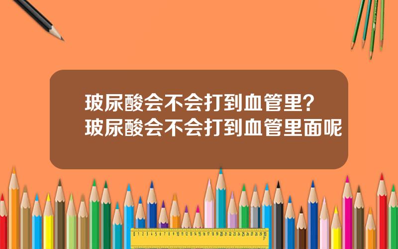 玻尿酸会不会打到血管里？玻尿酸会不会打到血管里面呢