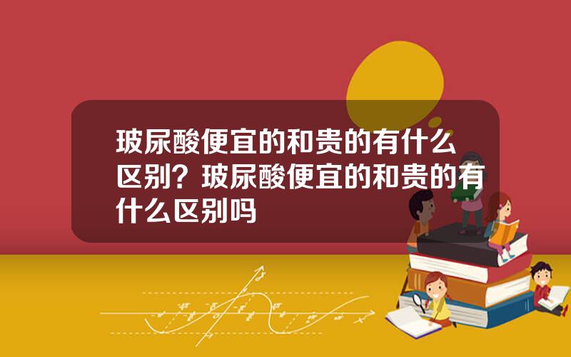 玻尿酸便宜的和贵的有什么区别？玻尿酸便宜的和贵的有什么区别吗