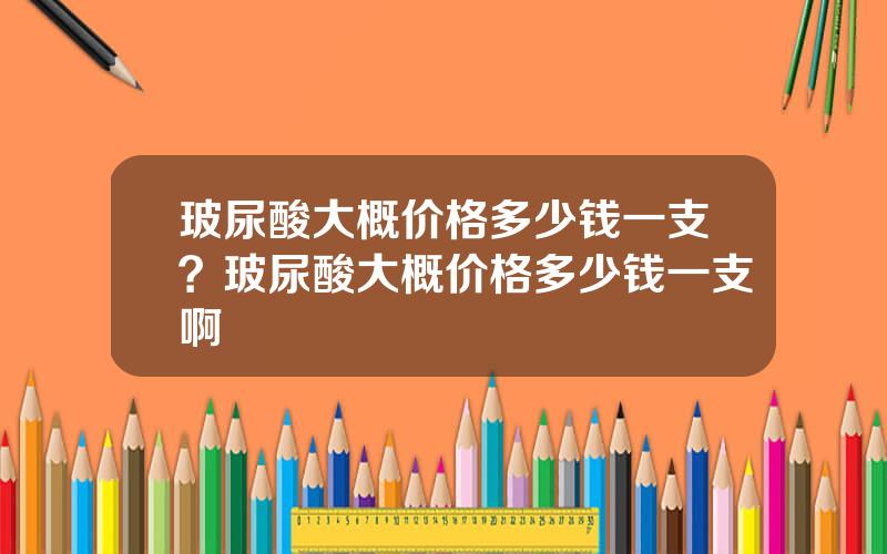 玻尿酸大概价格多少钱一支？玻尿酸大概价格多少钱一支啊