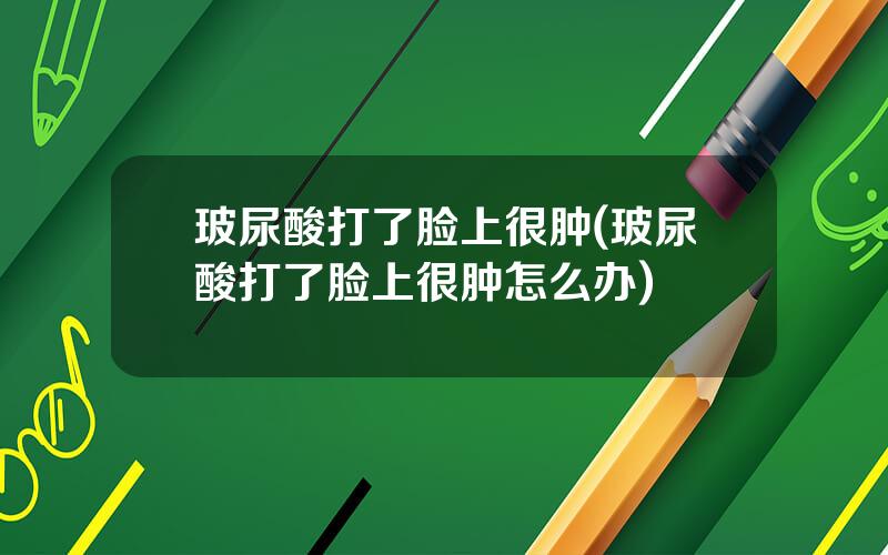 玻尿酸打了脸上很肿(玻尿酸打了脸上很肿怎么办)