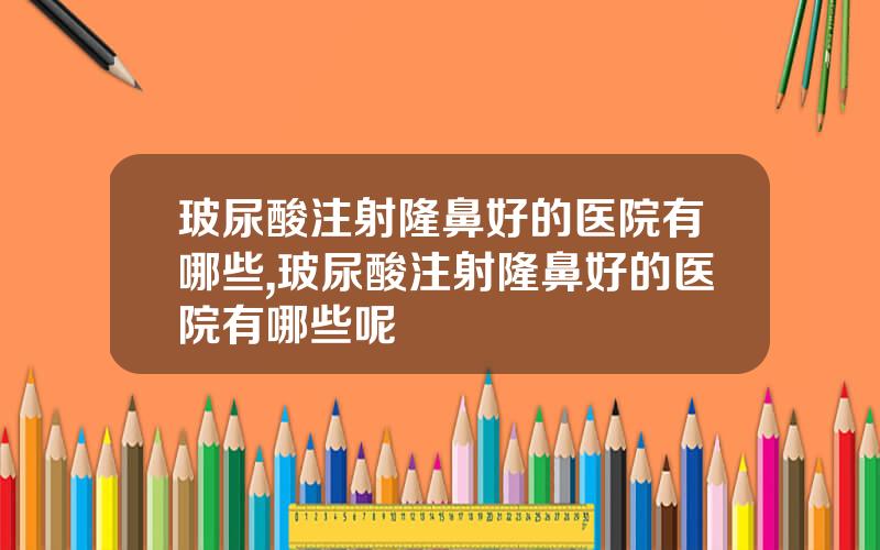 玻尿酸注射隆鼻好的医院有哪些,玻尿酸注射隆鼻好的医院有哪些呢