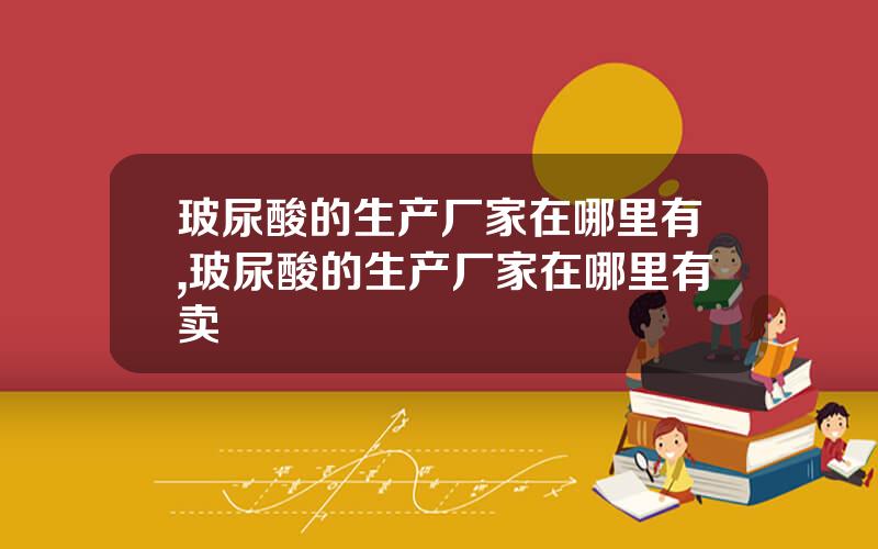 玻尿酸的生产厂家在哪里有,玻尿酸的生产厂家在哪里有卖