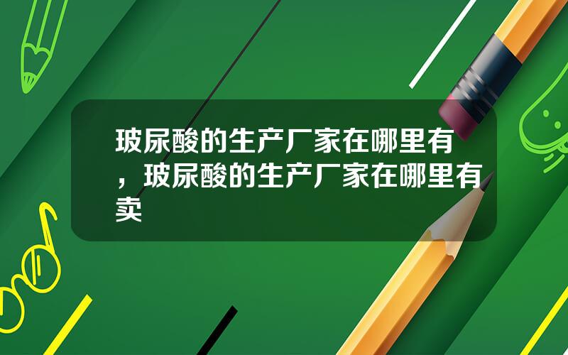 玻尿酸的生产厂家在哪里有，玻尿酸的生产厂家在哪里有卖