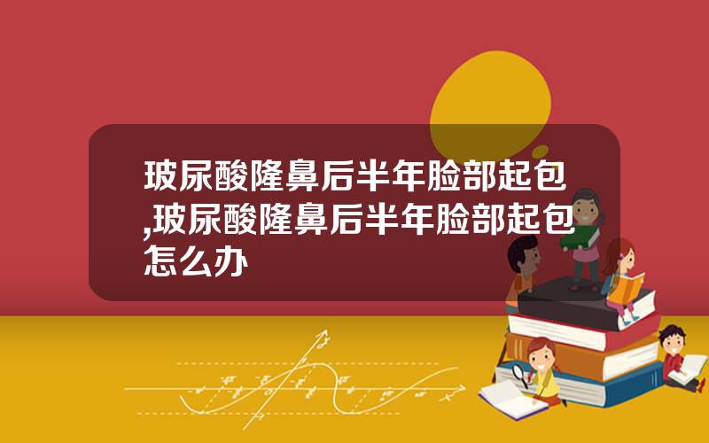玻尿酸隆鼻后半年脸部起包,玻尿酸隆鼻后半年脸部起包怎么办