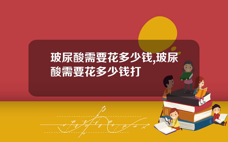 玻尿酸需要花多少钱,玻尿酸需要花多少钱打