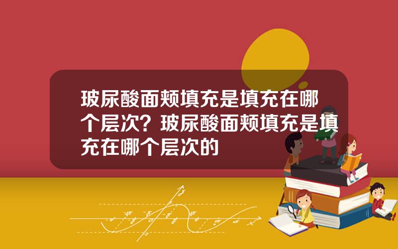 玻尿酸面颊填充是填充在哪个层次？玻尿酸面颊填充是填充在哪个层次的