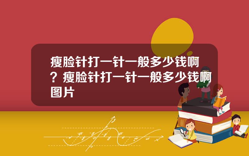瘦脸针打一针一般多少钱啊？瘦脸针打一针一般多少钱啊图片