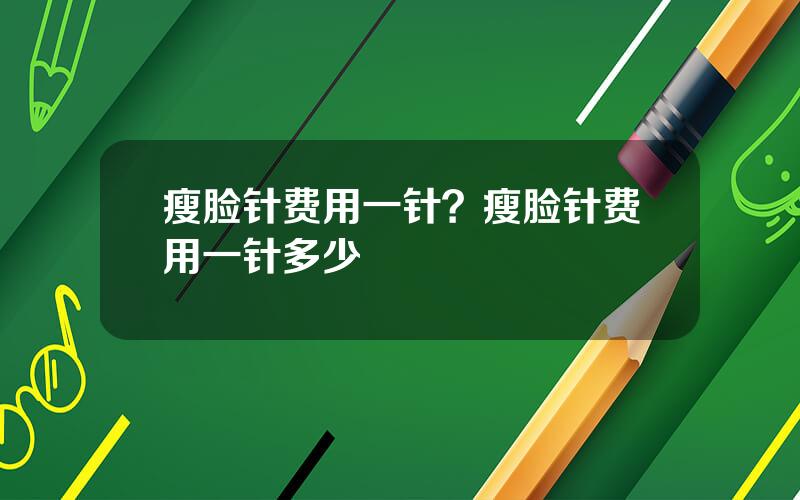 瘦脸针费用一针？瘦脸针费用一针多少