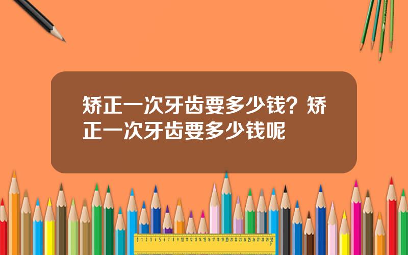 矫正一次牙齿要多少钱？矫正一次牙齿要多少钱呢