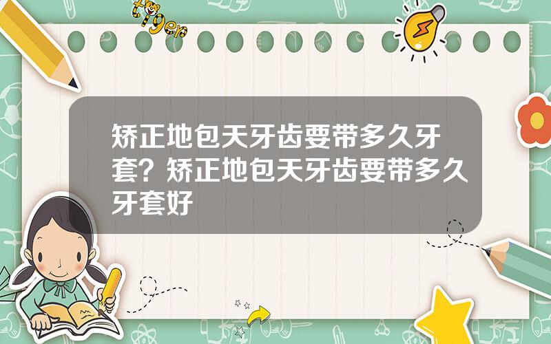 矫正地包天牙齿要带多久牙套？矫正地包天牙齿要带多久牙套好