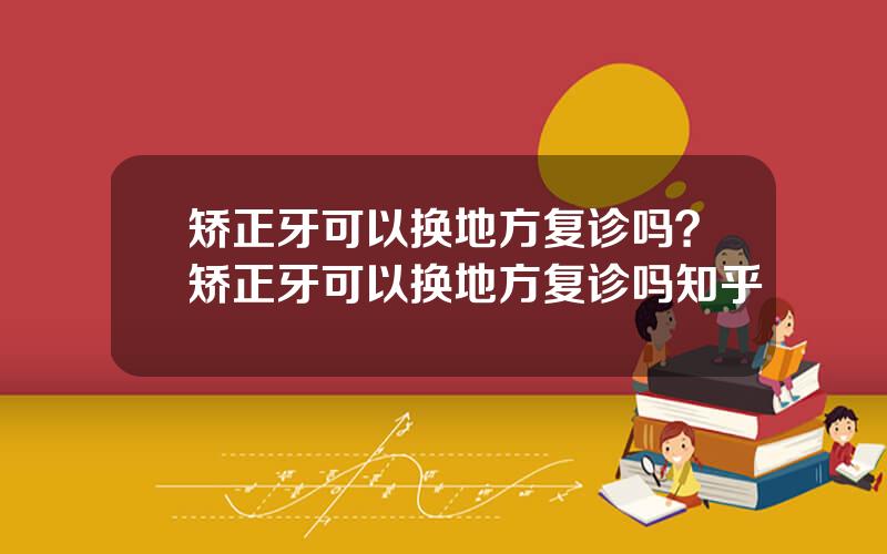 矫正牙可以换地方复诊吗？矫正牙可以换地方复诊吗知乎