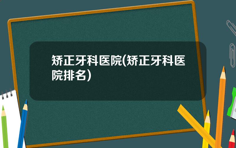 矫正牙科医院(矫正牙科医院排名)