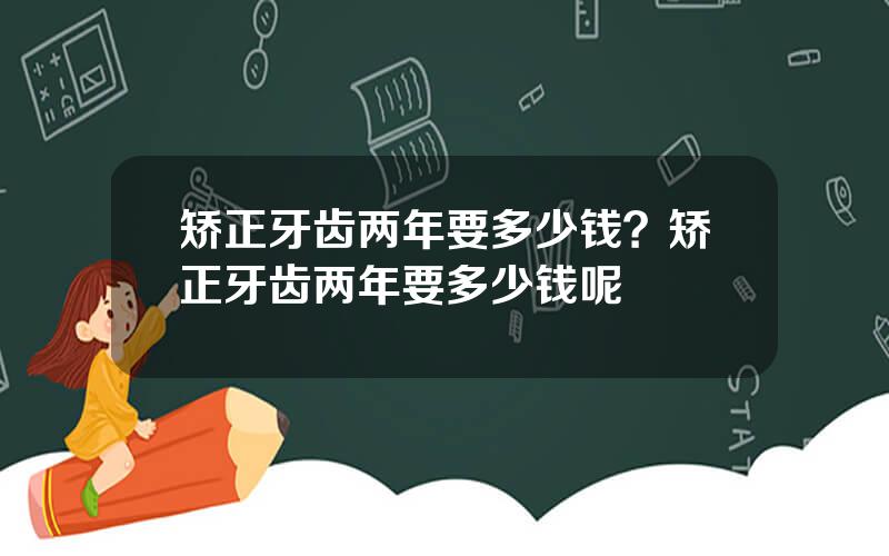 矫正牙齿两年要多少钱？矫正牙齿两年要多少钱呢