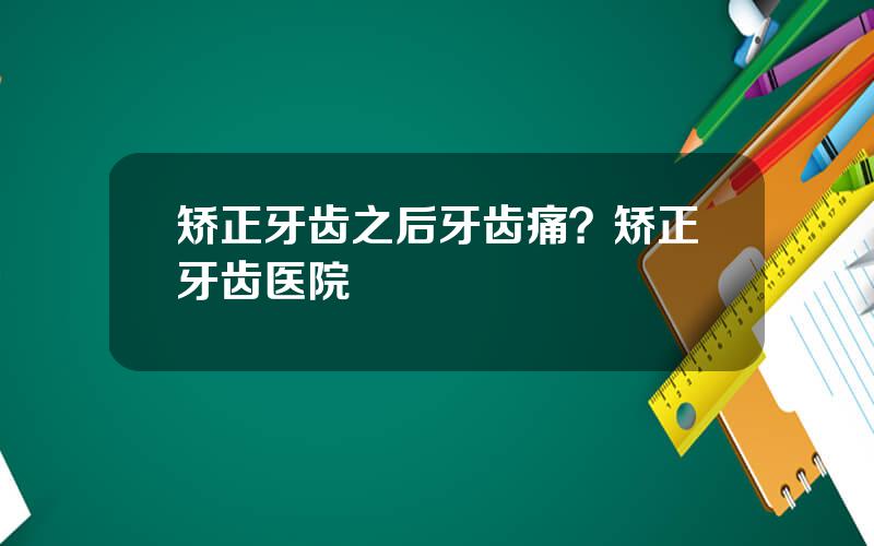 矫正牙齿之后牙齿痛？矫正牙齿医院