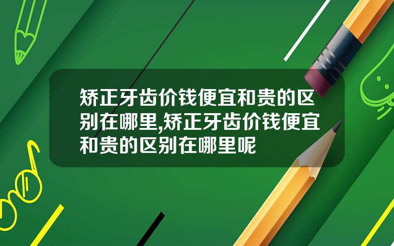 矫正牙齿价钱便宜和贵的区别在哪里,矫正牙齿价钱便宜和贵的区别在哪里呢