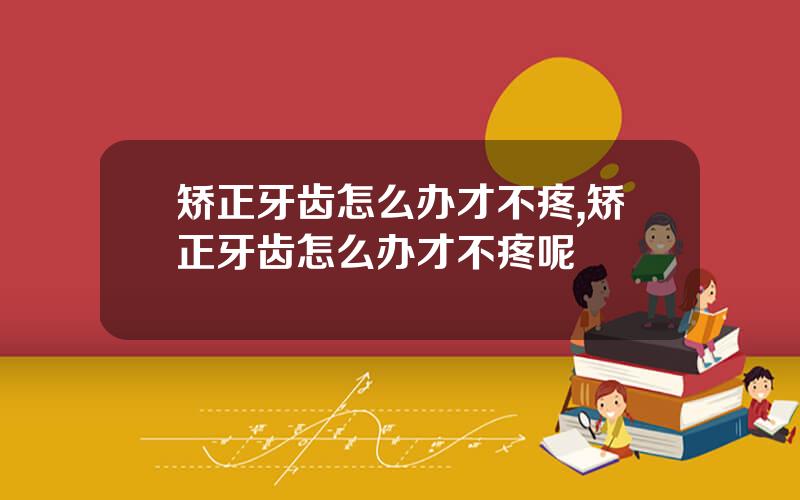 矫正牙齿怎么办才不疼,矫正牙齿怎么办才不疼呢