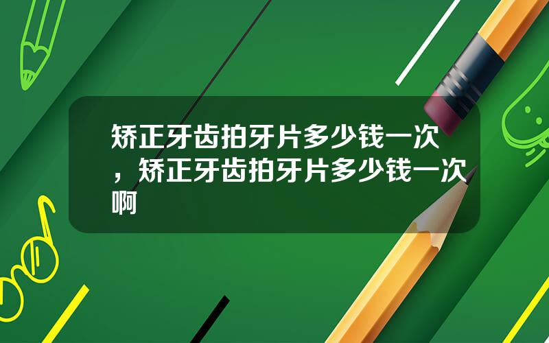 矫正牙齿拍牙片多少钱一次，矫正牙齿拍牙片多少钱一次啊