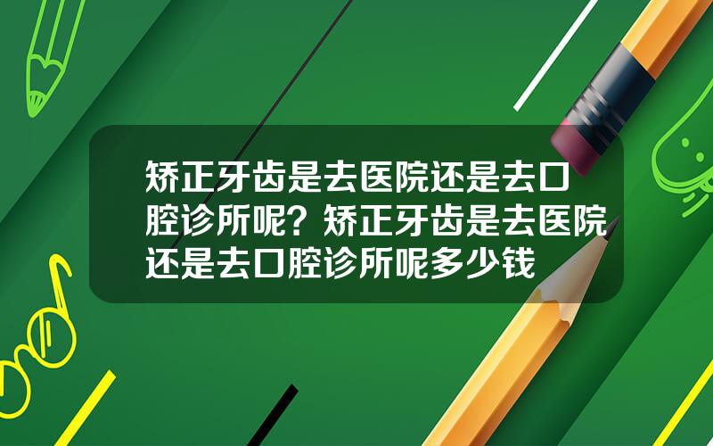 矫正牙齿是去医院还是去口腔诊所呢？矫正牙齿是去医院还是去口腔诊所呢多少钱