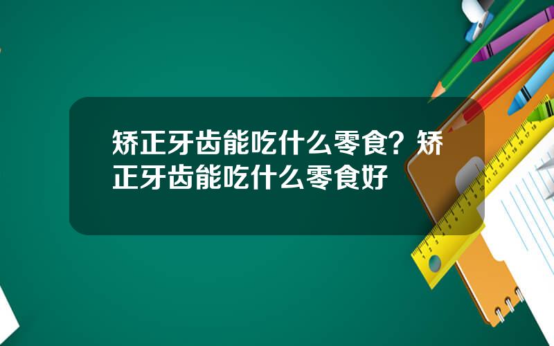 矫正牙齿能吃什么零食？矫正牙齿能吃什么零食好
