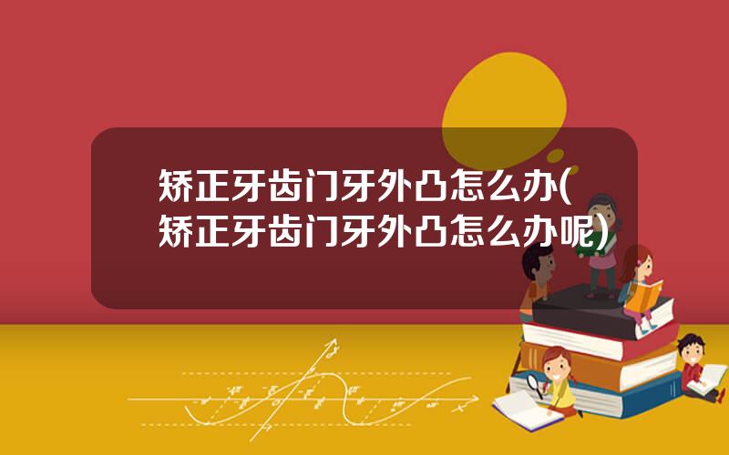 矫正牙齿门牙外凸怎么办(矫正牙齿门牙外凸怎么办呢)