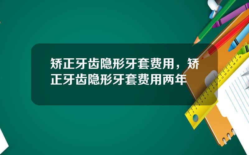 矫正牙齿隐形牙套费用，矫正牙齿隐形牙套费用两年