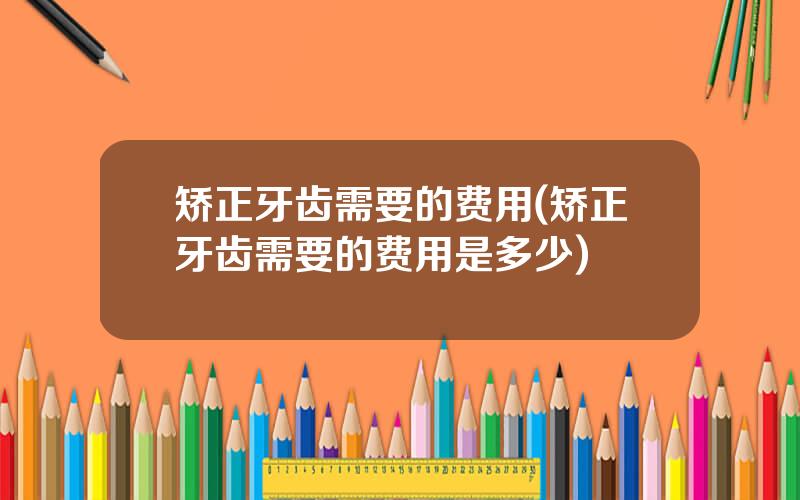 矫正牙齿需要的费用(矫正牙齿需要的费用是多少)