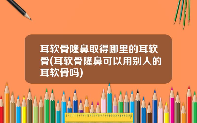 耳软骨隆鼻取得哪里的耳软骨(耳软骨隆鼻可以用别人的耳软骨吗)