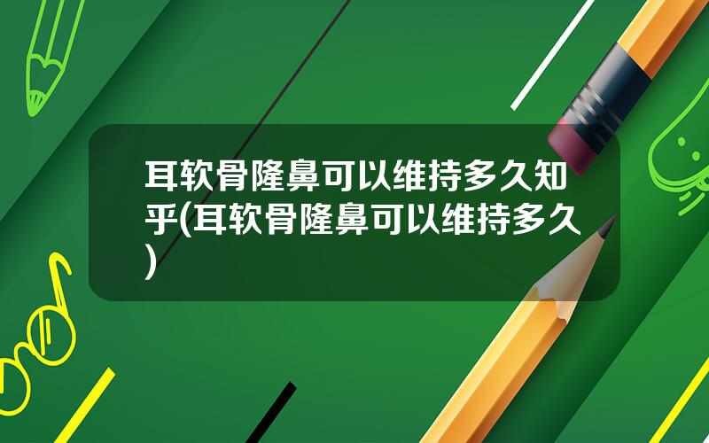 耳软骨隆鼻可以维持多久知乎(耳软骨隆鼻可以维持多久)