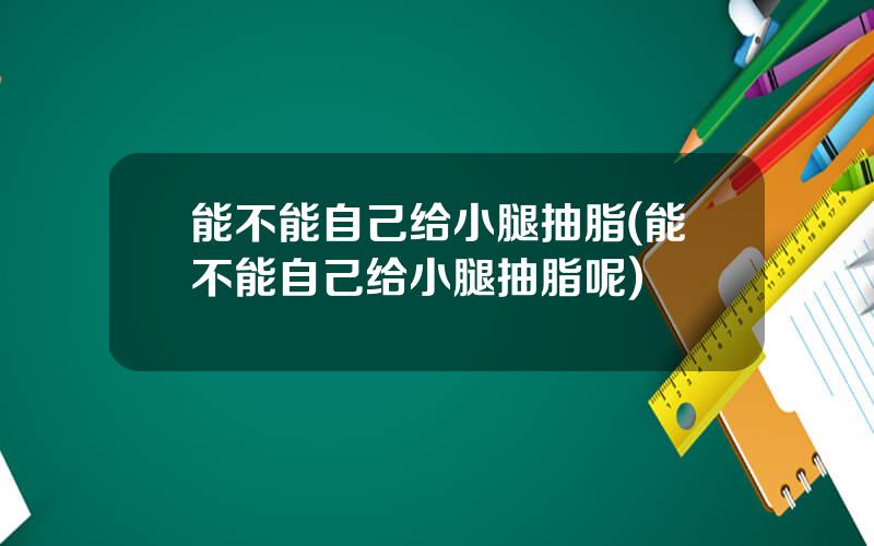 能不能自己给小腿抽脂(能不能自己给小腿抽脂呢)