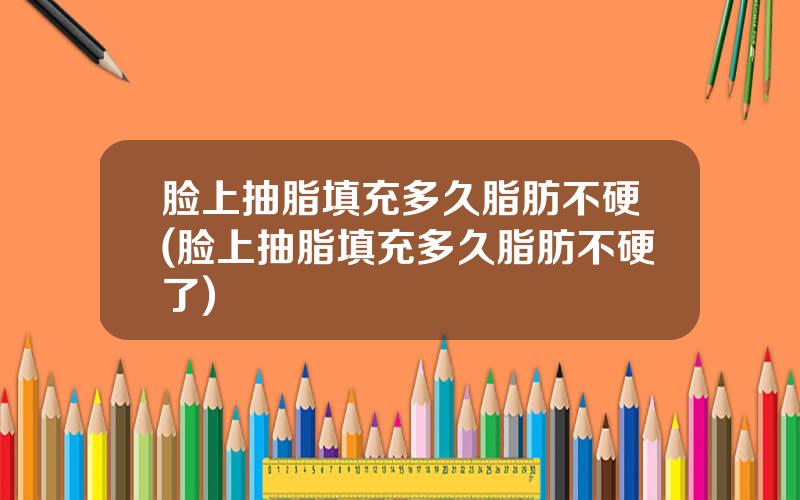 脸上抽脂填充多久脂肪不硬(脸上抽脂填充多久脂肪不硬了)