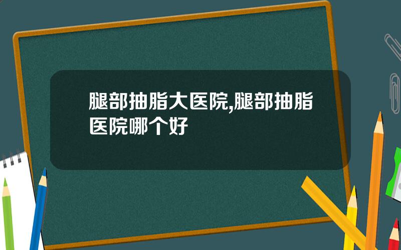 腿部抽脂大医院,腿部抽脂医院哪个好