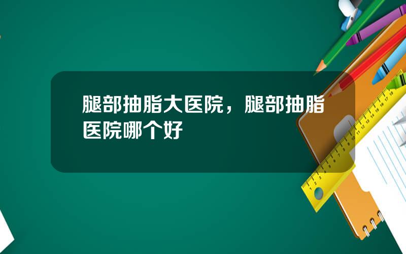 腿部抽脂大医院，腿部抽脂医院哪个好