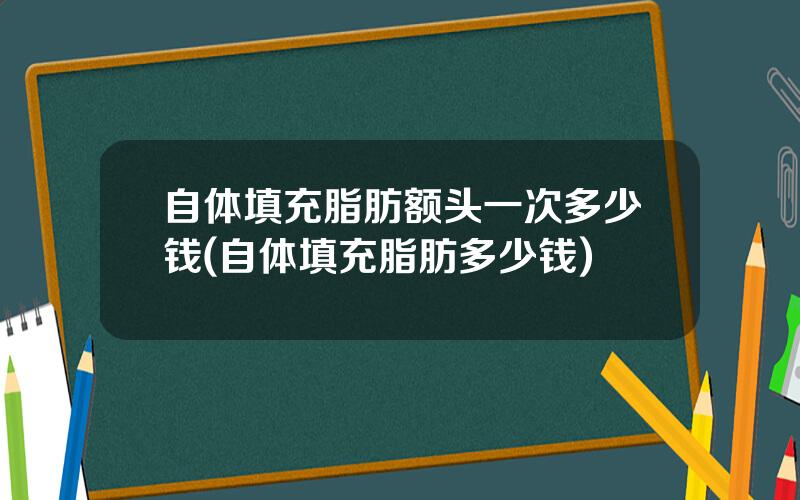自体填充脂肪额头一次多少钱(自体填充脂肪多少钱)