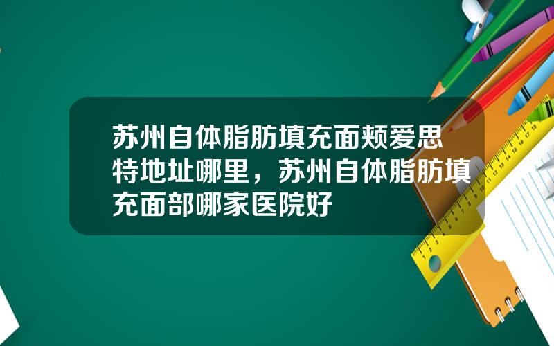 苏州自体脂肪填充面颊爱思特地址哪里，苏州自体脂肪填充面部哪家医院好