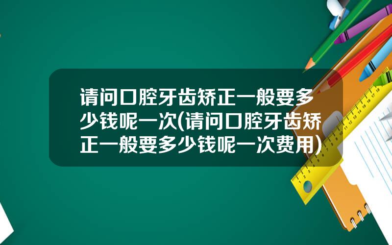 请问口腔牙齿矫正一般要多少钱呢一次(请问口腔牙齿矫正一般要多少钱呢一次费用)
