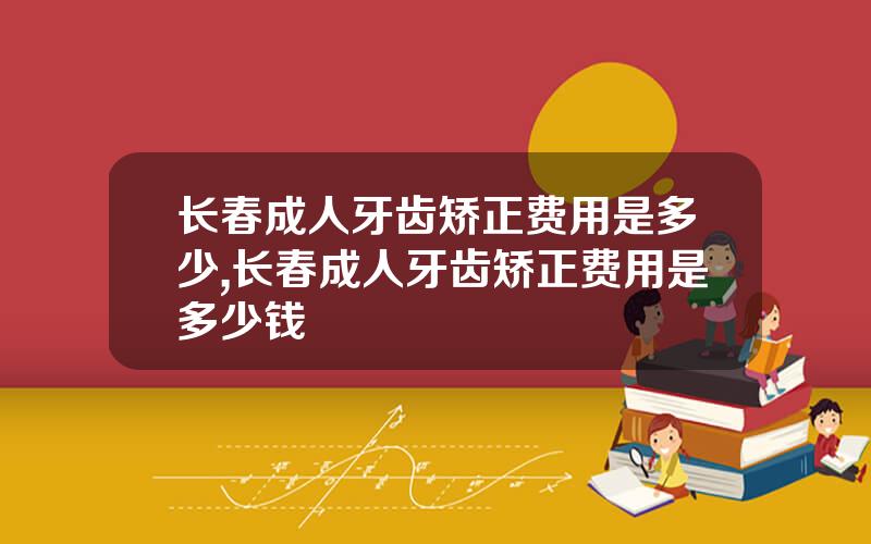 长春成人牙齿矫正费用是多少,长春成人牙齿矫正费用是多少钱