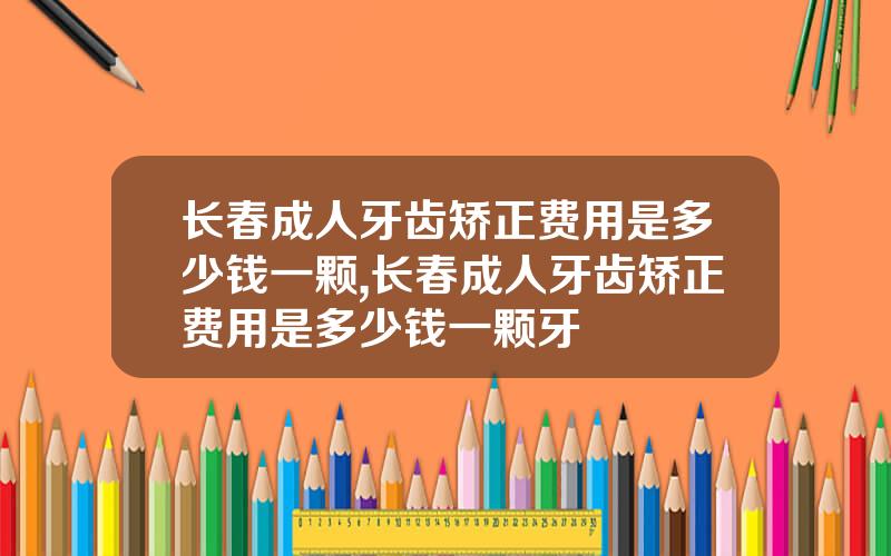 长春成人牙齿矫正费用是多少钱一颗,长春成人牙齿矫正费用是多少钱一颗牙