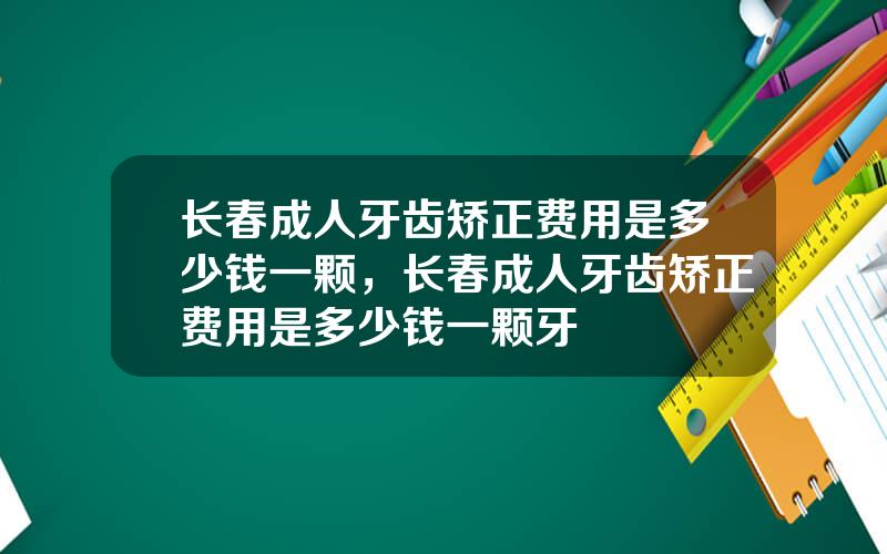 长春成人牙齿矫正费用是多少钱一颗，长春成人牙齿矫正费用是多少钱一颗牙