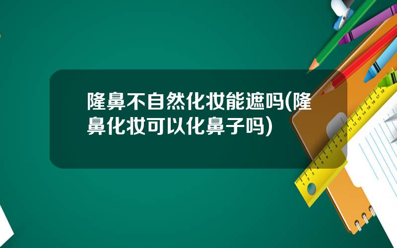 隆鼻不自然化妆能遮吗(隆鼻化妆可以化鼻子吗)