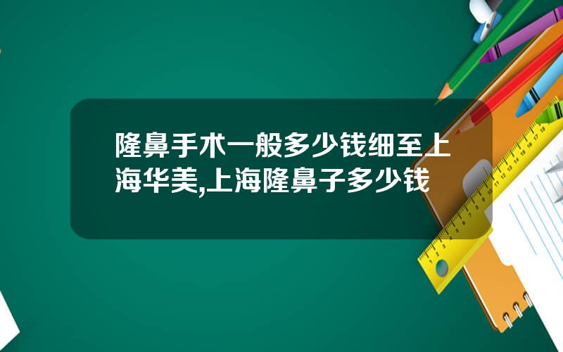 隆鼻手术一般多少钱细至上海华美,上海隆鼻子多少钱