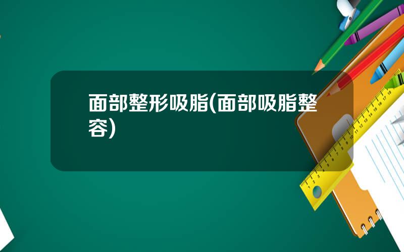 面部整形吸脂(面部吸脂整容)