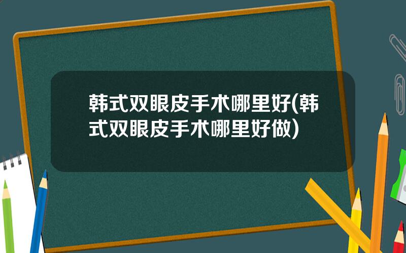 韩式双眼皮手术哪里好(韩式双眼皮手术哪里好做)