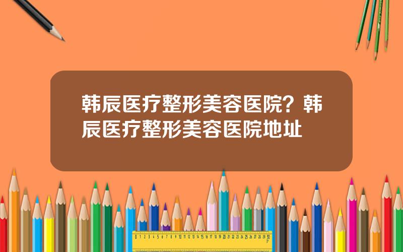 韩辰医疗整形美容医院？韩辰医疗整形美容医院地址