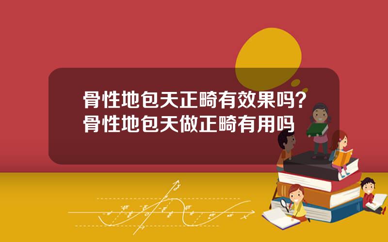 骨性地包天正畸有效果吗？骨性地包天做正畸有用吗