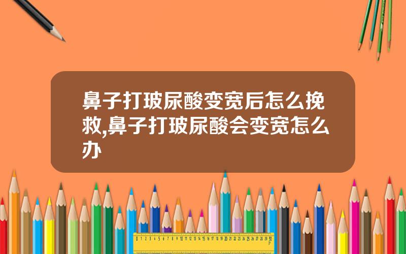 鼻子打玻尿酸变宽后怎么挽救,鼻子打玻尿酸会变宽怎么办